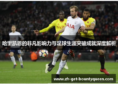 哈里凯恩的非凡影响力与足球生涯突破成就深度解析 哈里凯恩的非凡影响力与足球生涯突破成就深度解析