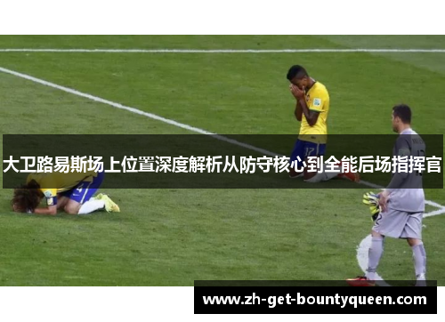 大卫路易斯场上位置深度解析从防守核心到全能后场指挥官 大卫路易斯场上位置深度解析从防守核心到全能后场指挥官