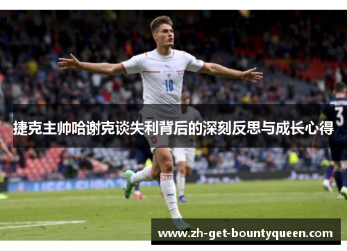 捷克主帅哈谢克谈失利背后的深刻反思与成长心得