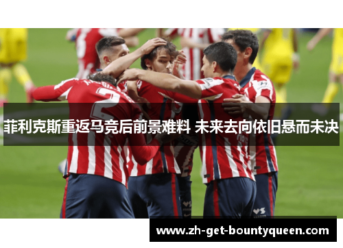 菲利克斯重返马竞后前景难料 未来去向依旧悬而未决 菲利克斯重返马竞后前景难料 未来去向依旧悬而未决