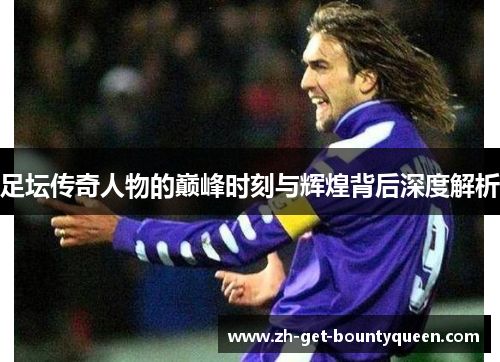足坛传奇人物的巅峰时刻与辉煌背后深度解析 足坛传奇人物的巅峰时刻与辉煌背后深度解析