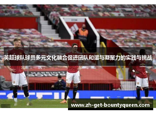英超球队球员多元文化融合促进团队和谐与凝聚力的实践与挑战 英超球队球员多元文化融合促进团队和谐与凝聚力的实践与挑战