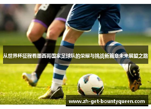 从世界杯征程看墨西哥国家足球队的荣耀与挑战新篇章未来展望之路