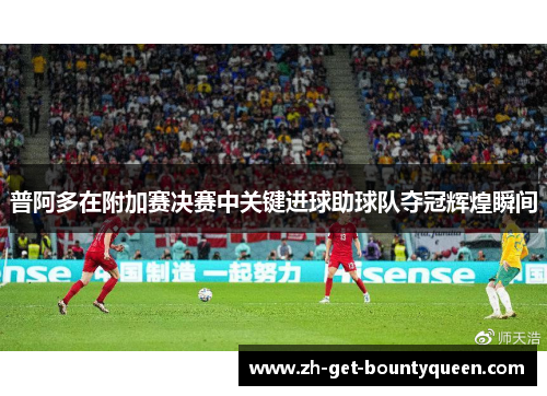 普阿多在附加赛决赛中关键进球助球队夺冠辉煌瞬间 普阿多在附加赛决赛中关键进球助球队夺冠辉煌瞬间