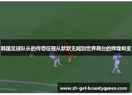 韩国足球队长的传奇征程从默默无闻到世界舞台的辉煌蜕变