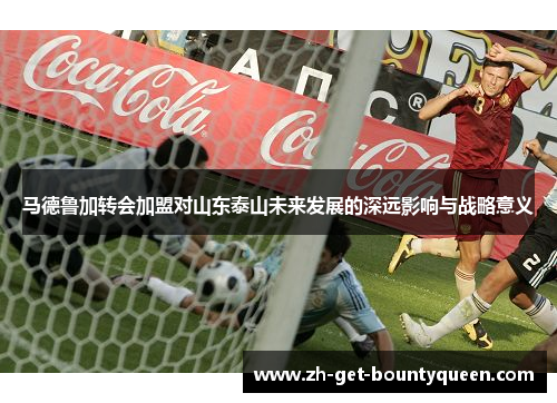 马德鲁加转会加盟对山东泰山未来发展的深远影响与战略意义