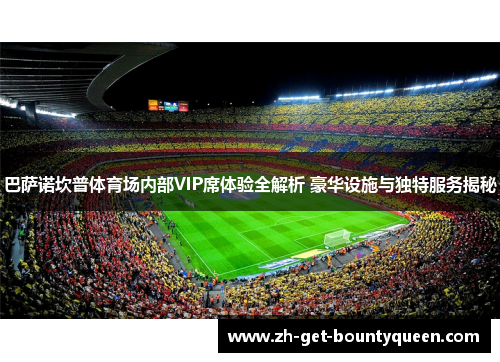 巴萨诺坎普体育场内部VIP席体验全解析 豪华设施与独特服务揭秘 巴萨诺坎普体育场内部VIP席体验全解析 豪华设施与独特服务揭秘
